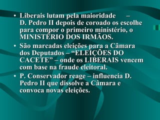Liberais lutam pela maioridade  –  D. Pedro II depois de coroado os escolhe para compor o primeiro ministério, o MINISTÉRIO DOS IRMÃOS. São marcadas eleições para a Câmara dos Deputados – “ELEIÇÕES DO CACETE” – onde os LIBERAIS vencem com base na fraude eleitoral. P. Conservador reage – influencia D. Pedro II que dissolve a Câmara e convoca novas eleições. 