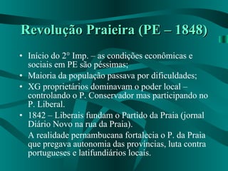 Revolução Praieira (PE – 1848) Início do 2° Imp. – as condições econômicas e sociais em PE são péssimas; Maioria da população passava por dificuldades; XG proprietários dominavam o poder local – controlando o P. Conservador mas participando no P. Liberal. 1842 – Liberais fundam o Partido da Praia (jornal Diário Novo na rua da Praia). A realidade pernambucana fortalecia o P. da Praia que pregava autonomia das províncias, luta contra portugueses e latifundiários locais. 