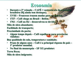 Economia Durante o 2° reinado – CAFÉ = sustentáculo da economia brasileira (Hj ainda tem destaque). XVIII – Franceses trazem mudas para a América. 1727 – Café chega no Brasil – Belém. 1761 – Café no RJ – desenvolveu-se devido: Mão de obra abundante; Facilidade de transporte; Proximidade do porto; Algum tempo depois – Café espalha-se para províncias vizinhas: Boa qualidade do solo, temperatura e umidade; Prazo de alguns anos – Café é a principal riqueza do país – 1° produtor mundial. No final da monarquia – SP XG produtor: Terra Roxa; Mão de obra imigrante; 