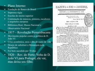 Plano Interno:  Fundação do Banco do Brasil Imprensa régia Escolas de ensino superior Contratação de músicos, pintores, escultores e arquitetos europeus Biblioteca Real, Museu Nacional e Observatório Nacional   1817 – Revolução Pernambucana  Movimento popular contra a política de D. João VI Crise econômica, seca e alta do custo de vida Desejo de substituir a Monarquia pela República Foi bem sucedido por 74 dias 1820 – Rev. do Porto: Volta de D. João VI para Portugal, ele vai, mas deixa seu filho.  