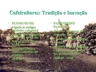 Cafeicultores: Tradição e Inovação FLUMINENSE: Ligado as antigas tradições coloniais; Posição determinada pelo n° de escravos; Não aceitava novas técnicas; Não controlava a comercialização do produto. 1830/60. FAZENDEIRO PAULISTA: Próprios esquemas de comércio do café; + valores urbanos do que rurais; Aceitava a modernidade e aplicava na produção – XG produtividade. 1860/89 - 1930 