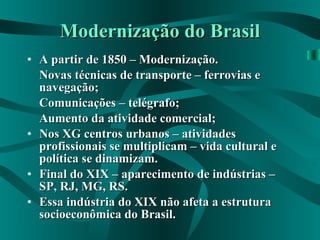 Modernização do Brasil A partir de 1850 – Modernização. Novas técnicas de transporte – ferrovias e navegação; Comunicações – telégrafo; Aumento da atividade comercial; Nos XG centros urbanos – atividades profissionais se multiplicam – vida cultural e política se dinamizam. Final do XIX – aparecimento de indústrias – SP, RJ, MG, RS. Essa indústria do XIX não afeta a estrutura socioeconômica do Brasil. 