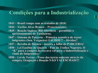Condições para a Industrialização 1843 – Brasil rompe com os tratados de 1810; 1844 – Tarifas Alves Branco – Protecionismo; 1845 – Reação Inglesa: Bill Aberdeen – permitido o aprisionamento de Tumbeiros; 1847 – Sistema de Parceria – Primeira tentativa de trazer imigrantes (Sen. Vergueiro) FALHOU!! – Dívidas!! 1857 – Revolta de Ibicaca – mostra a falha da PARCERIA! 1850 – Lei Eusébio de Queirós – Fim do Tráfico Negreiro. O “K” para a compra do escravo vai para a Industrialização e vinda de Imigrantes; 1850 – Lei de Terras – Posse das terras somente através da compra. Ocupação e Doação NÃO VALEM MAIS!!! 