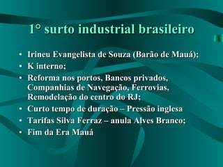 1° surto industrial brasileiro Irineu Evangelista de Souza (Barão de Mauá); K interno; Reforma nos portos, Bancos privados, Companhias de Navegação, Ferrovias, Remodelação do centro do RJ; Curto tempo de duração – Pressão inglesa Tarifas Silva Ferraz – anula Alves Branco; Fim da Era Mauá 