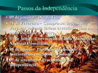 Passos da Independência 09 de janeiro – Dia do Fico 21 de Fevereiro – Cumpra-se: ordens de Portugal somente seriam executadas com a autorização de D. Pedro. 03 de julho – Convocação de uma Assembléia Nacional Constituinte. 08 de agosto – Proibição da posse de funcionários enviados de Lisboa. 07 de setembro – Proclamação da independência. 