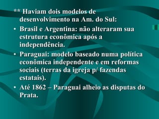 ** Haviam dois modelos de desenvolvimento na Am. do Sul: Brasil e Argentina: não alteraram sua estrutura econômica após a independência. Paraguai: modelo baseado numa política econômica independente e em reformas sociais (terras da igreja p/ fazendas estatais). Até 1862 – Paraguai alheio as disputas do Prata. 