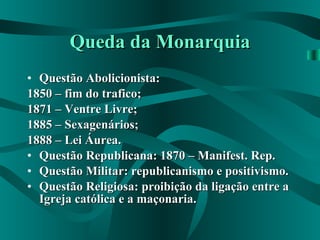 Queda da Monarquia Questão Abolicionista: 1850 – fim do trafico; 1871 – Ventre Livre; 1885 – Sexagenários; 1888 – Lei Áurea. Questão Republicana: 1870 – Manifest. Rep.  Questão Militar: republicanismo e positivismo.  Questão Religiosa: proibição da ligação entre a Igreja católica e a maçonaria. 