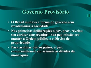 Governo Provisório O Brasil mudava a forma de governo sem revolucionar a sociedade. Nas primeiras deliberações o gov. prov. revelou seu caráter conservador – sua pcp missão era manter a Ordem pública e o Direito de propriedade. Para acalmar outros países, o gov. comprometeu-se em assumir as dívidas da monarquia.   