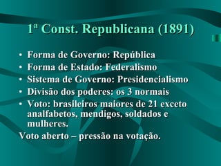 1ª Const. Republicana (1891) Forma de Governo: República Forma de Estado: Federalismo Sistema de Governo: Presidencialismo Divisão dos poderes: os 3 normais Voto: brasileiros maiores de 21 exceto analfabetos, mendigos, soldados e mulheres. Voto aberto – pressão na votação. 