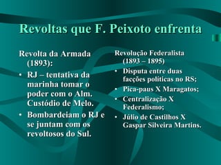 Revoltas que F. Peixoto enfrenta Revolta da Armada (1893): RJ – tentativa da marinha tomar o poder com o Alm. Custódio de Melo. Bombardeiam o RJ e se juntam com os revoltosos do Sul. Revolução Federalista (1893 – 1895) Disputa entre duas facções políticas no RS; Pica-paus X Maragatos; Centralização X Federalismo; Júlio de Castilhos X Gaspar Silveira Martins. 