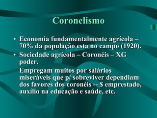 Coronelismo Economia fundamentalmente agrícola – 70% da população esta no campo (1920). Sociedade agrícola – Coronéis – XG poder. Empregam muitos por salários miseráveis que p/ sobreviver dependiam dos favores dos coronéis -- $ emprestado, auxílio na educação e saúde, etc. 