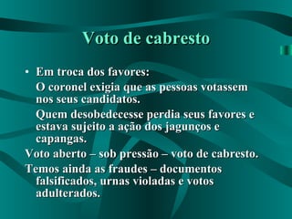 Voto de cabresto Em troca dos favores: O coronel exigia que as pessoas votassem nos seus candidatos. Quem desobedecesse perdia seus favores e estava sujeito a ação dos jagunços e capangas. Voto aberto – sob pressão – voto de cabresto. Temos ainda as fraudes – documentos falsificados, urnas violadas e votos adulterados. 