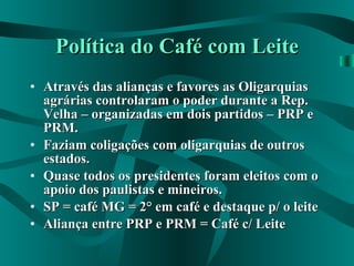 Política do Café com Leite Através das alianças e favores as Oligarquias agrárias controlaram o poder durante a Rep. Velha – organizadas em dois partidos – PRP e PRM. Faziam coligações com oligarquias de outros estados. Quase todos os presidentes foram eleitos com o apoio dos paulistas e mineiros. SP = café MG = 2° em café e destaque p/ o leite Aliança entre PRP e PRM = Café c/ Leite 