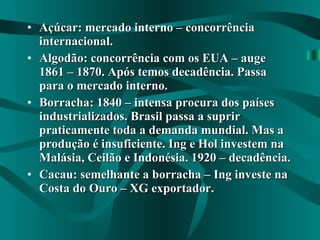 Açúcar: mercado interno – concorrência internacional. Algodão: concorrência com os EUA – auge 1861 – 1870. Após temos decadência. Passa para o mercado interno. Borracha: 1840 – intensa procura dos países industrializados. Brasil passa a suprir praticamente toda a demanda mundial. Mas a produção é insuficiente. Ing e Hol investem na Malásia, Ceilão e Indonésia. 1920 – decadência. Cacau: semelhante a borracha – Ing investe na Costa do Ouro – XG exportador. 