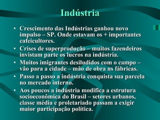 Indústria Crescimento das Indústrias ganhou novo impulso – SP. Onde estavam os + importantes cafeicultores. Crises de superprodução – muitos fazendeiros invistam parte os lucros na indústria. Muitos imigrantes desiludidos com o campo – vão para a cidade – mão de obra ns fábricas. Passo a passo a indústria conquista sua parcela no mercado interno. Aos poucos a indústria modifica a estrutura socioeconômica do Brasil – setores urbanos, classe média e proletariado passam a exigir maior participação política. 