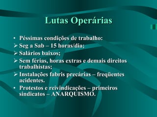 Lutas Operárias Péssimas condições de trabalho: Seg a Sab – 15 horas/dia; Salários baixos; Sem férias, horas extras e demais direitos trabalhistas; Instalações fabris precárias – freqüentes acidentes. Protestos e reivindicações – primeiros sindicatos – ANARQUISMO. 