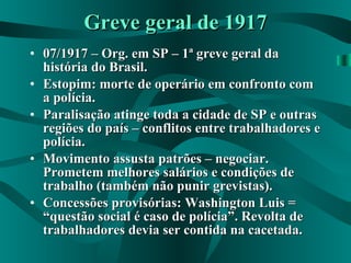 Greve geral de 1917 07/1917 – Org. em SP – 1ª greve geral da história do Brasil. Estopim: morte de operário em confronto com a polícia. Paralisação atinge toda a cidade de SP e outras regiões do país – conflitos entre trabalhadores e polícia. Movimento assusta patrões – negociar. Prometem melhores salários e condições de trabalho (também não punir grevistas). Concessões provisórias: Washington Luis = “questão social é caso de polícia”. Revolta de trabalhadores devia ser contida na cacetada. 