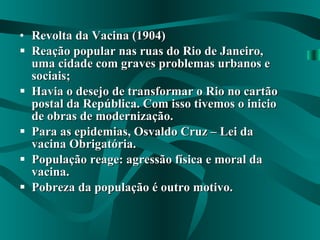 Revolta da Vacina (1904) Reação popular nas ruas do Rio de Janeiro, uma cidade com graves problemas urbanos e sociais; Havia o desejo de transformar o Rio no cartão postal da República. Com isso tivemos o inicio de obras de modernização. Para as epidemias, Osvaldo Cruz – Lei da vacina Obrigatória. População reage: agressão física e moral da vacina. Pobreza da população é outro motivo. 
