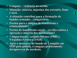 Cangaço – violência no sertão. Situação: miséria, injustiça dos coronéis, fome e seca. A situação contribui para a formação de bandos armados – cangaceiros. Forma pura e simples de banditismo e criminalidade? Forma de banditismo social – revolta contra a opressão e miséria dos nordestinos? + importantes: Antônio Silvino (1900) e Virgulino Ferreira (1920). Após o massacre do bando de Lampião em 1939 pela polícia, o cangaço praticamente desapareceu do nordeste. 