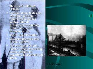 Revolta da Chibata (1910) Causas: maus tratos na Marinha, péssima alimentação, baixos soldos, falta de promoções (academia militar só recebia brancos ricos); Líder: João Cândido Governo promete mas depois reprime. Novo levante: O Alm. Negro é preso mas acaba com a chibata na marinha. É absolvido em 1912. João Candido 