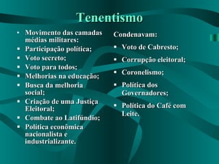Tenentismo Movimento das camadas médias militares: Participação política; Voto secreto; Voto para todos; Melhorias na educação; Busca da melhoria social; Criação de uma Justiça Eleitoral; Combate ao Latifúndio; Política econômica nacionalista e industrializante. Condenavam: Voto de Cabresto; Corrupção eleitoral; Coronelismo; Política dos Governadores; Política do Café com Leite. 