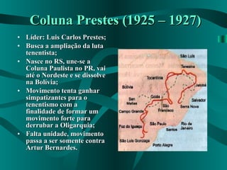 Coluna Prestes (1925 – 1927) Líder: Luis Carlos Prestes; Busca a ampliação da luta tenentista; Nasce no RS, une-se a Coluna Paulista no PR, vai até o Nordeste e se dissolve na Bolívia; Movimento tenta ganhar simpatizantes para o tenentismo com a finalidade de formar um movimento forte para derrubar a Oligarquia; Falta unidade, movimento passa a ser somente contra Artur Bernardes. 