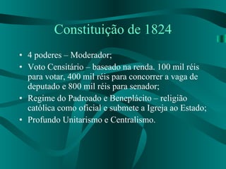 Constituição de 1824 4 poderes – Moderador; Voto Censitário – baseado na renda. 100 mil réis para votar, 400 mil réis para concorrer a vaga de deputado e 800 mil réis para senador; Regime do Padroado e Beneplácito – religião católica como oficial e submete a Igreja ao Estado; Profundo Unitarismo e Centralismo. 