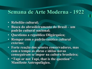 Semana de Arte Moderna - 1922 Rebelião cultural; Busca do abrasileiramento do Brasil – um padrão cultural nacional; Questiona a republica Oligárquica; Romper com o padrão estético cultural externo; Forte reação dos setores conservadores, mas com o tempo as obras e idéias novas conseguiram se impor na cultura brasileira; “ Tupi or not Tupi, that is the question” – Manifesto Antropofágico. 