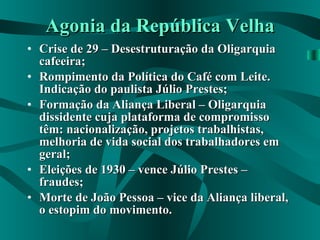 Agonia da República Velha Crise de 29 – Desestruturação da Oligarquia cafeeira; Rompimento da Política do Café com Leite. Indicação do paulista Júlio Prestes; Formação da Aliança Liberal – Oligarquia dissidente cuja plataforma de compromisso têm: nacionalização, projetos trabalhistas, melhoria de vida social dos trabalhadores em geral; Eleições de 1930 – vence Júlio Prestes – fraudes; Morte de João Pessoa – vice da Aliança liberal, o estopim do movimento. 