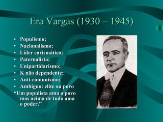 Era Vargas (1930 – 1945) Populismo; Nacionalismo; Líder carismático; Paternalista; Unipartidarismo; K não dependente; Anti-comunismo; Ambíguo: elite ou povo “ Um populista ama o povo mas acima de tudo ama o poder.” 
