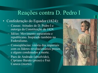 Reações contra D. Pedro I Confederação do Equador (1824): Causas: Atitudes de D. Pedro I e outorga da Constituição de 1824. Idéias: Movimento separatista e republicano. Inspirado também no Federalismo. Conseqüências: vitória dos imperiais com os líderes revolucionários presos e alguns condenados a morte. Paes de Andrade (absolvido), Cipriano Barata (preso) e Frei Caneca (morto). 