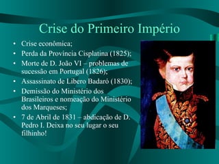 Crise do Primeiro Império Crise econômica; Perda da Província Cisplatina (1825); Morte de D. João VI – problemas de sucessão em Portugal (1826); Assassinato de Libero Badaró (1830); Demissão do Ministério dos Brasileiros e nomeação do Ministério dos Marqueses; 7 de Abril de 1831 – abdicação de D. Pedro I. Deixa no seu lugar o seu filhinho! 