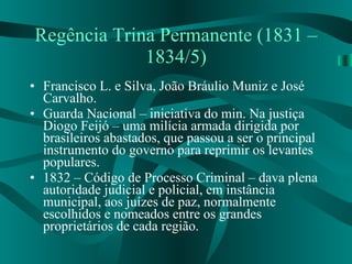 Regência Trina Permanente (1831 – 1834/5) Francisco L. e Silva, João Bráulio Muniz e José Carvalho. Guarda Nacional – iniciativa do min. Na justiça Diogo Feijó – uma milícia armada dirigida por brasileiros abastados, que passou a ser o principal instrumento do governo para reprimir os levantes populares. 1832 – Código de Processo Criminal – dava plena autoridade judicial e policial, em instância municipal, aos juízes de paz, normalmente escolhidos e nomeados entre os grandes proprietários de cada região. 