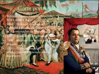 Corte portuguesa no Brasil Política expansionista de Napoleão leva a corte a fugir; 1806 – Bloqueio Continental – Portugal e Rússia não cumprem com as determinações de Napoleão. 1807 – Tratado de Fontainebleau 1808 - Abertura dos portos as nações amigas; 1810 – Tratados: imposto alfandegário diferenciado para a Inglaterra; 
