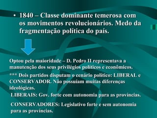 1840 – Classe dominante temerosa com os movimentos revolucionários. Medo da fragmentação política do país. Optou pela maioridade – D. Pedro II representava a manutenção dos seus privilégios políticos e econômicos. *** Dois partidos disputam o cenário político: LIBERAL e CONSERVADOR. Não possuíam muitas diferenças ideológicas. LIBERAIS: Gov. forte com autonomia para as províncias. CONSERVADORES: Legislativo forte e sem autonomia para as províncias. 