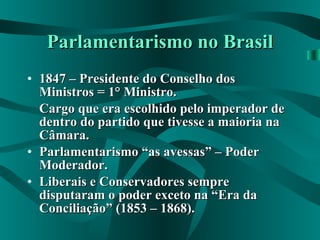 Parlamentarismo no Brasil 1847 – Presidente do Conselho dos Ministros = 1° Ministro. Cargo que era escolhido pelo imperador de dentro do partido que tivesse a maioria na Câmara. Parlamentarismo “as avessas” – Poder Moderador. Liberais e Conservadores sempre disputaram o poder exceto na “Era da Conciliação” (1853 – 1868). 