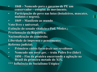 1848 – Nomeado para o governo de PE um conservador – estopim do movimento. Participação do povo nas lutas (boiadeiros, mascates, mulatos e negros). 1849 – Manifesto ao mundo Voto livre e universal; Extinção do senado vitalício e Pod. Moder.; Proclamação da República; Nacionalização do comércio; Liberdade de imprensa e pensamento; Reforma judicial; Primeiros cmbts favoráveis aos revoltosos Nomeado um novo gov. – traiu Pedro Ivo (líder) 1850 – Fim da praieira encerrando a agitação no Brasil da primeira metade do XIX. *** Influência do Socialismo Utópico 
