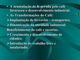 A acumulação de K gerada pelo café favoreceu o desenvolvimento industrial. As Transformações do Café: Implantação de ferrovias – transportes; Dinamização da atividade industrial; Beneficiamento de café e sacarias. Crescimento e desenvolvimento de cidades; Introdução do trabalho livre e assalariado; 