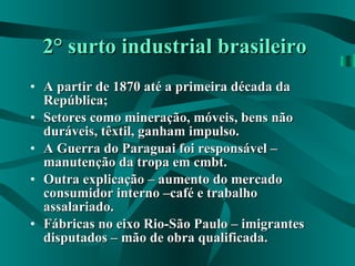 2° surto industrial brasileiro   A partir de 1870 até a primeira década da República; Setores como mineração, móveis, bens não duráveis, têxtil, ganham impulso. A Guerra do Paraguai foi responsável – manutenção da tropa em cmbt. Outra explicação – aumento do mercado consumidor interno –café e trabalho assalariado. Fábricas no eixo Rio-São Paulo – imigrantes disputados – mão de obra qualificada. 