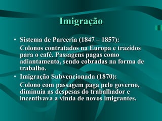 Imigração Sistema de Parceria (1847 – 1857): Colonos contratados na Europa e trazidos para o café. Passagens pagas como adiantamento, sendo cobradas na forma de trabalho. Imigração Subvencionada (1870): Colono com passagem paga pelo governo, diminuía as despesas do trabalhador e incentivava a vinda de novos imigrantes. 