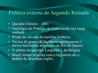 Política externa do Segundo Reinado Questão Christie – 1861 Naufrágio do Príncipe de Gales sendo sua carga roubada Prisão de oficiais da marinha britânica Navios de guerra da Inglaterra aprisionaram 5 navios brasileiros ancorados no Rio de Janeiro O arbitro da questão: Leopoldo I, da Bélgica Brasil rompe relações com a Inglaterra até o pedido de desculpas inglês. 