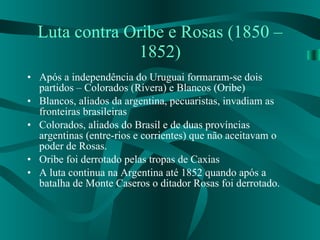 Luta contra Oribe e Rosas (1850 – 1852) Após a independência do Uruguai formaram-se dois partidos – Colorados (Rivera) e Blancos (Oribe) Blancos, aliados da argentina, pecuaristas, invadiam as fronteiras brasileiras Colorados, aliados do Brasil e de duas províncias argentinas (entre-rios e corrientes) que não aceitavam o poder de Rosas. Oribe foi derrotado pelas tropas de Caxias A luta continua na Argentina até 1852 quando após a batalha de Monte Caseros o ditador Rosas foi derrotado. 