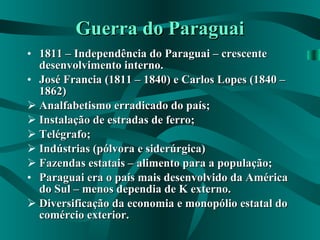 Guerra do Paraguai 1811 – Independência do Paraguai – crescente desenvolvimento interno. José Francia (1811 – 1840) e Carlos Lopes (1840 – 1862) Analfabetismo erradicado do país; Instalação de estradas de ferro; Telégrafo; Indústrias (pólvora e siderúrgica) Fazendas estatais – alimento para a população; Paraguai era o país mais desenvolvido da América do Sul – menos dependia de K externo. Diversificação da economia e monopólio estatal do comércio exterior. 