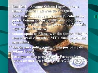 Em 1862 – Assume Solano Lopes – novos rumos à política externa do Paraguai. 1864 – Brasil invade o Uruguai p/ colocar no poder Venâncio Flores, líder dos colorados, facção que se opunha ao governo de Atanásio Aguirre dos Blancos. Solano apóia os Blancos, então rompe relações com o Brasil e invade o MT + duas províncias argentinas. ** Havia uma política militarista por parte de Solano Lopes. Para garantir o progresso do Paraguai um acesso ao mar era vital – PARAGUAI MAIOR 
