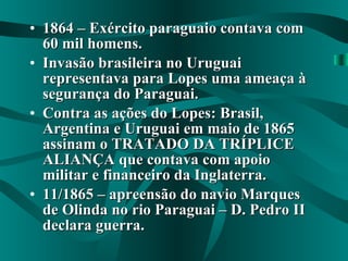 1864 – Exército paraguaio contava com 60 mil homens. Invasão brasileira no Uruguai representava para Lopes uma ameaça à segurança do Paraguai. Contra as ações do Lopes: Brasil, Argentina e Uruguai em maio de 1865 assinam o TRATADO DA TRÍPLICE ALIANÇA que contava com apoio militar e financeiro da Inglaterra. 11/1865 – apreensão do navio Marques de Olinda no rio Paraguai – D. Pedro II declara guerra. 