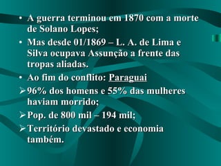 A guerra terminou em 1870 com a morte de Solano Lopes; Mas desde 01/1869 – L. A. de Lima e Silva ocupava Assunção a frente das tropas aliadas. Ao fim do conflito:  Paraguai 96% dos homens e 55% das mulheres haviam morrido; Pop. de 800 mil – 194 mil; Território devastado e economia também. 