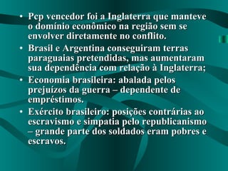 Pcp vencedor foi a Inglaterra que manteve o domínio econômico na região sem se envolver diretamente no conflito. Brasil e Argentina conseguiram terras paraguaias pretendidas, mas aumentaram sua dependência com relação à Inglaterra; Economia brasileira: abalada pelos prejuízos da guerra – dependente de empréstimos. Exército brasileiro: posições contrárias ao escravismo e simpatia pelo republicanismo – grande parte dos soldados eram pobres e escravos. 