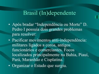 Brasil (In)dependente Após bradar “Independência ou Morte” D. Pedro I possuía dois grandes problemas para resolver: Pacificar movimentos anti-independência: militares ligados a coroa, antigos funcionários e comerciantes. Focos localizados principalmente na Bahia, Piauí, Pará, Maranhão e Cisplatina. Organizar o Estado que surgiu. 