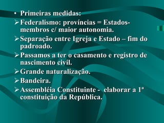 Primeiras medidas: Federalismo: províncias = Estados-membros c/ maior autonomia. Separação entre Igreja e Estado – fim do padroado. Passamos a ter o casamento e registro de nascimento civil. Grande naturalização. Bandeira. Assembléia Constituinte -  elaborar a 1ª constituição da República. 