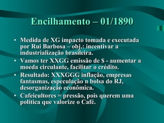 Encilhamento – 01/1890 Medida de XG impacto tomada e executada por Rui Barbosa – obj.: incentivar a industrialização brasileira. Vamos ter XXGG emissão de $ - aumentar a moeda circulante, facilitar o crédito. Resultado: XXXGGG inflação, empresas fantasmas, especulação n bolsa do RJ, desorganização econômica. Cafeicultores = pressão, pois querem uma política que valorize o Café.  